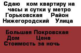 Сдаю 2 ком.квартиру на часы и сутки у метро Горьковская. › Район ­ Нижегородский › Улица ­ Большая Покровская › Дом ­ 93 › Цена ­ 1 800 › Стоимость за ночь ­ 1 800 › Стоимость за час ­ 500 - Нижегородская обл., Нижний Новгород г. Недвижимость » Квартиры аренда посуточно   . Нижегородская обл.,Нижний Новгород г.